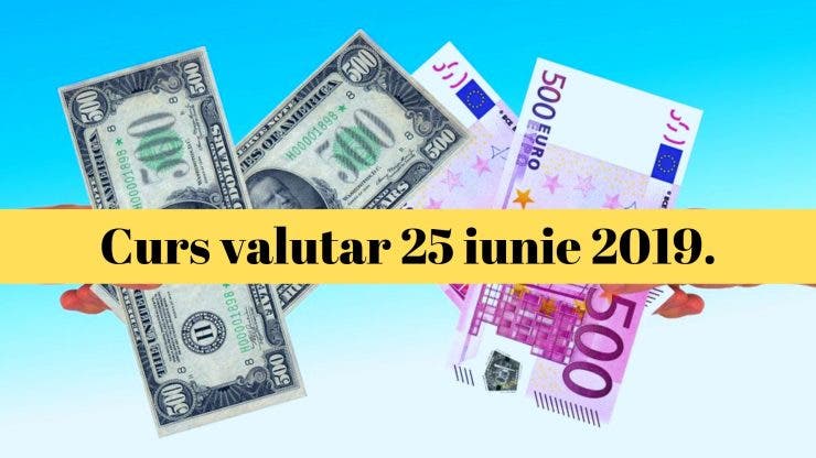 Curs valutar 25 iunie 2019. Ce s-a întâmplat azi cu moneda europeană